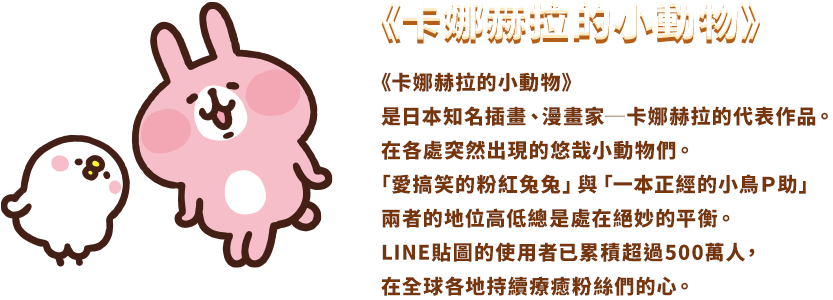 《卡娜赫拉的小動物》是日本知名插畫、漫畫家──卡娜赫拉的代表作品。 在各處突然出現的悠哉小動物們。「愛搞笑的粉紅兔兔」與「一本正經的小雞Ｐ助」 兩者的地位高低總是處在絕妙的平衡。 LINE貼圖的使用者已累積超過500萬人，在全球各地持續療癒粉絲們的心。