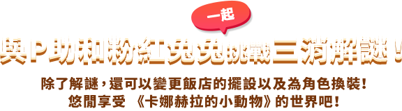 與P助和粉紅一起兔兔挑戰三消解謎！ 除了解謎，還可以變更飯店的擺設以及為角色換裝！悠閒享受 《卡娜赫拉的小動物》的世界吧！