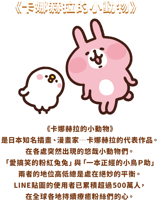 《卡娜赫拉的小動物》是日本知名插畫、漫畫家──卡娜赫拉的代表作品。 在各處突然出現的悠哉小動物們。「愛搞笑的粉紅兔兔」與「一本正經的小雞Ｐ助」 兩者的地位高低總是處在絕妙的平衡。 LINE貼圖的使用者已累積超過500萬人，在全球各地持續療癒粉絲們的心。