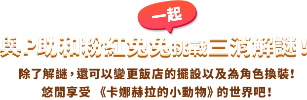 與P助和粉紅一起兔兔挑戰三消解謎！ 除了解謎，還可以變更飯店的擺設以及為角色換裝！悠閒享受 《卡娜赫拉的小動物》的世界吧！
